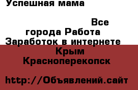  Успешная мама                                                                 - Все города Работа » Заработок в интернете   . Крым,Красноперекопск